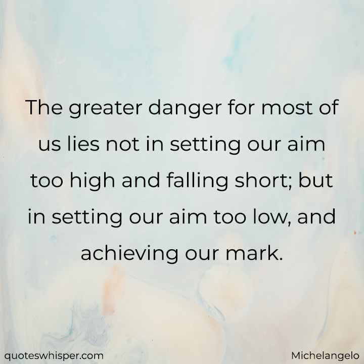  The greater danger for most of us lies not in setting our aim too high and falling short; but in setting our aim too low, and achieving our mark. - Michelangelo