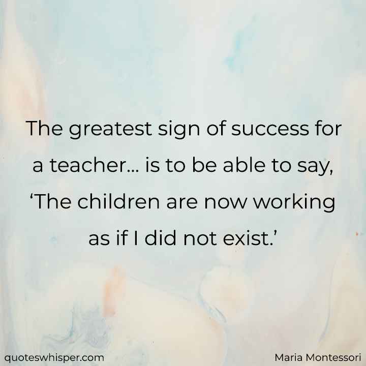  The greatest sign of success for a teacher... is to be able to say, ‘The children are now working as if I did not exist.’ - Maria Montessori