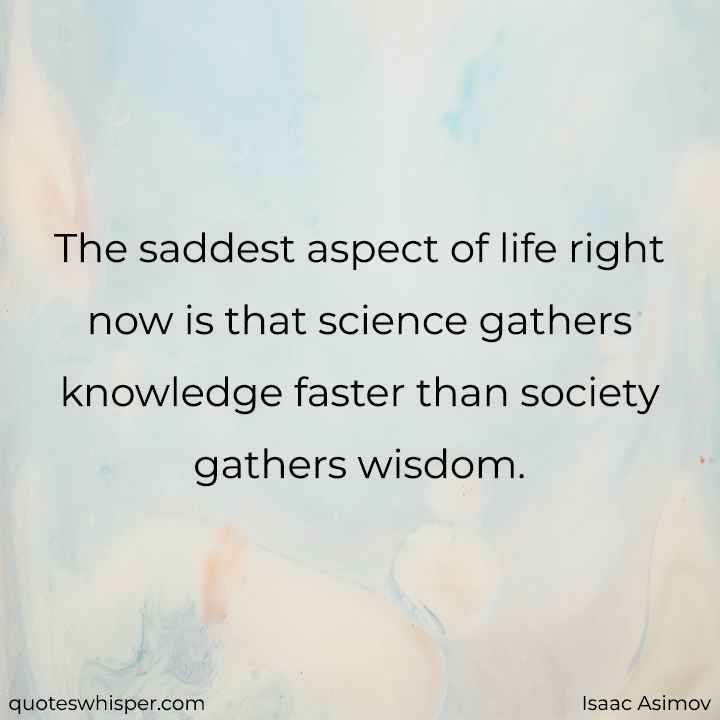  The saddest aspect of life right now is that science gathers knowledge faster than society gathers wisdom. - Isaac Asimov