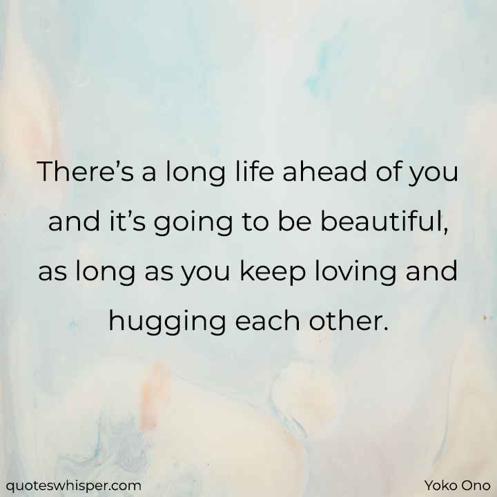  There’s a long life ahead of you and it’s going to be beautiful, as long as you keep loving and hugging each other. - Yoko Ono