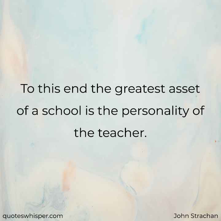  To this end the greatest asset of a school is the personality of the teacher. - John Strachan