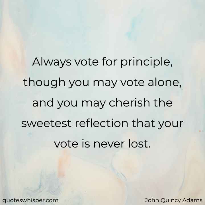  Always vote for principle, though you may vote alone, and you may cherish the sweetest reflection that your vote is never lost. - John Quincy Adams