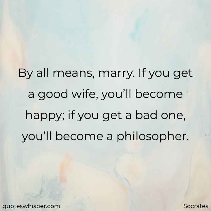  By all means, marry. If you get a good wife, you’ll become happy; if you get a bad one, you’ll become a philosopher. - Socrates