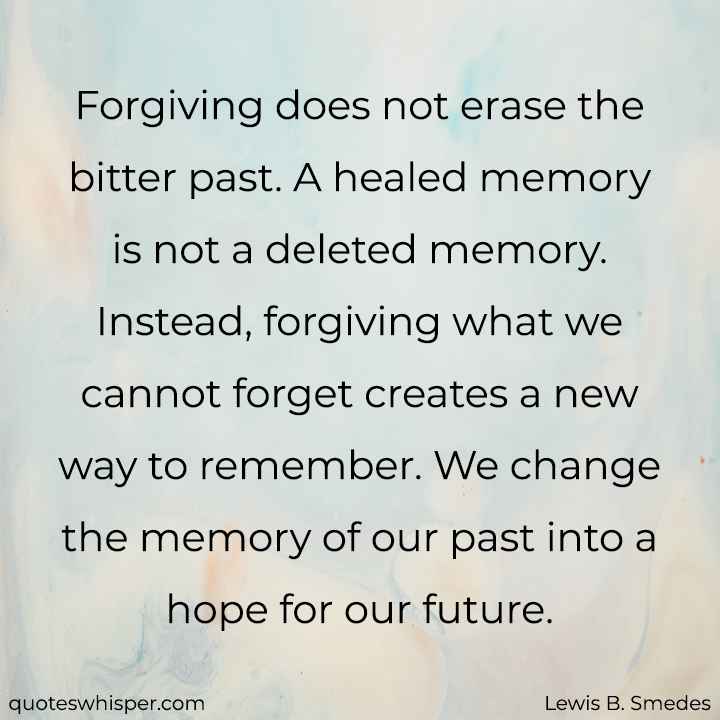  Forgiving does not erase the bitter past. A healed memory is not a deleted memory. Instead, forgiving what we cannot forget creates a new way to remember. We change the memory of our past into a hope for our future. - Lewis B. Smedes