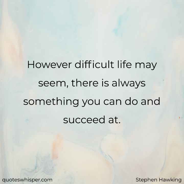  However difficult life may seem, there is always something you can do and succeed at. - Stephen Hawking