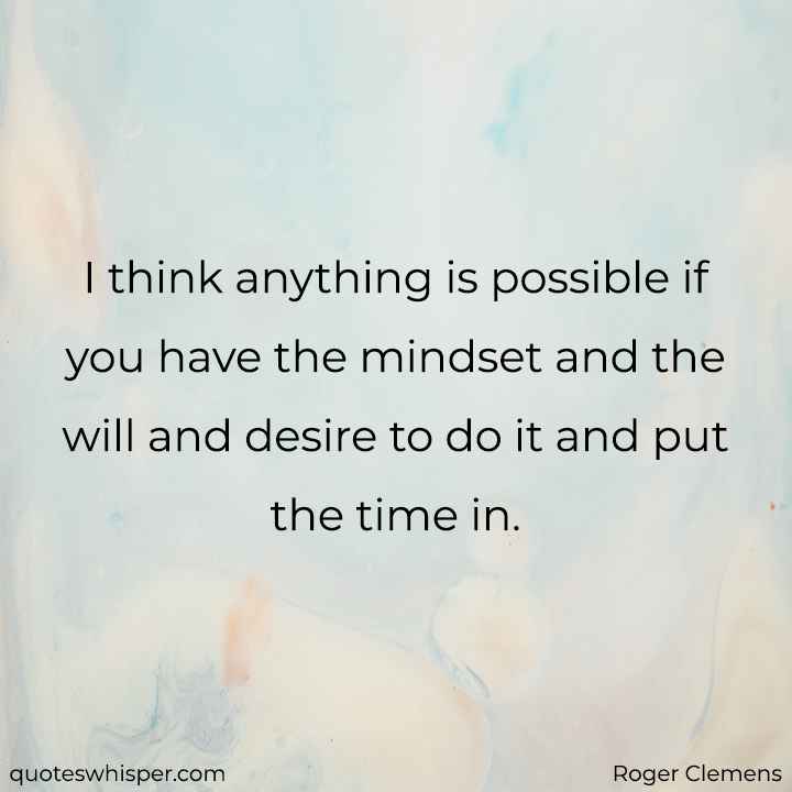 I think anything is possible if you have the mindset and the will and desire to do it and put the time in. - Roger Clemens