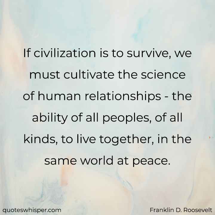  If civilization is to survive, we must cultivate the science of human relationships - the ability of all peoples, of all kinds, to live together, in the same world at peace. - Franklin D. Roosevelt