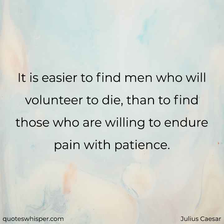  It is easier to find men who will volunteer to die, than to find those who are willing to endure pain with patience. - Julius Caesar