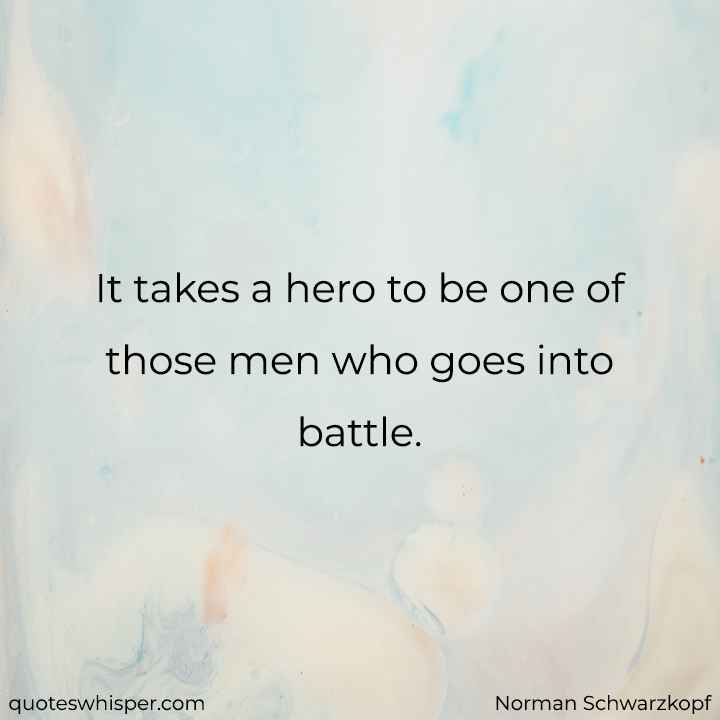 It takes a hero to be one of those men who goes into battle. - Norman Schwarzkopf
