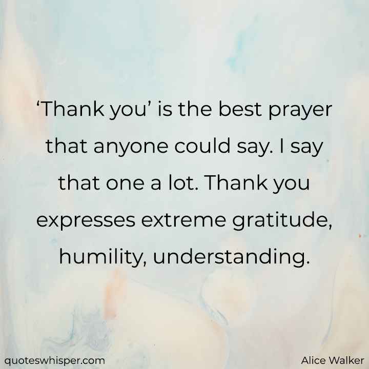  ‘Thank you’ is the best prayer that anyone could say. I say that one a lot. Thank you expresses extreme gratitude, humility, understanding. - Alice Walker