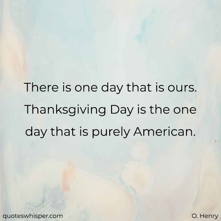  There is one day that is ours. Thanksgiving Day is the one day that is purely American. - O. Henry