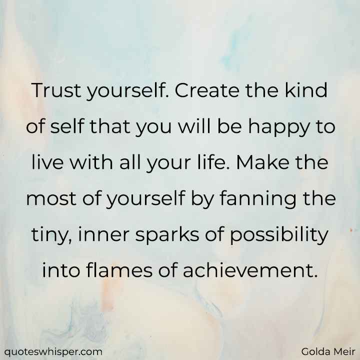  Trust yourself. Create the kind of self that you will be happy to live with all your life. Make the most of yourself by fanning the tiny, inner sparks of possibility into flames of achievement. - Golda Meir