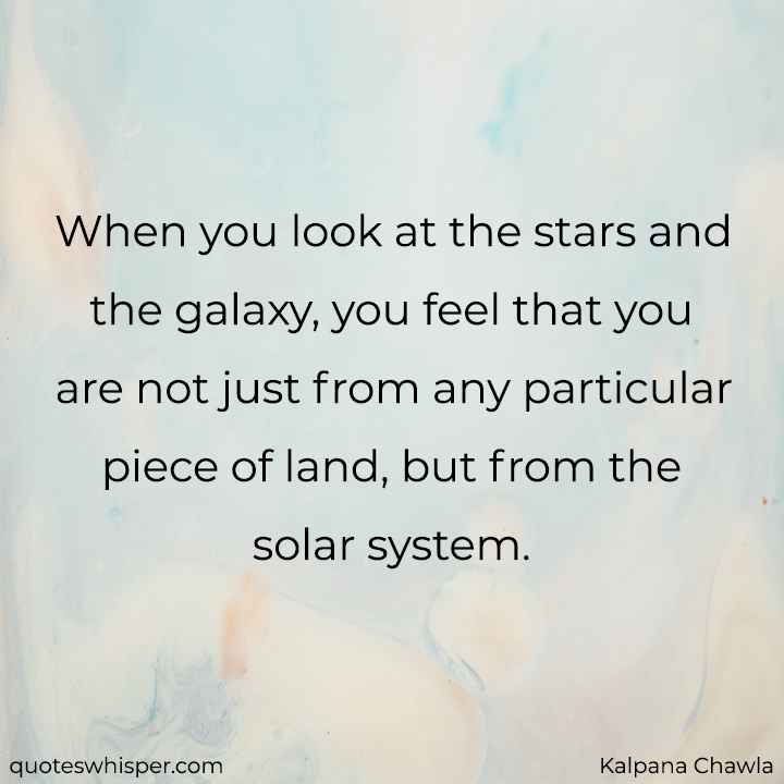 When you look at the stars and the galaxy, you feel that you are not just from any particular piece of land, but from the solar system. - Kalpana Chawla