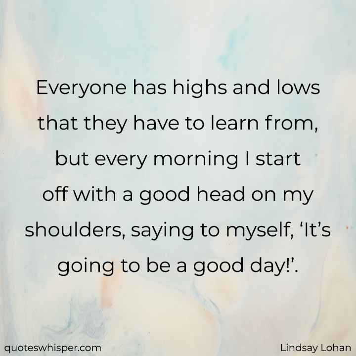  Everyone has highs and lows that they have to learn from, but every morning I start off with a good head on my shoulders, saying to myself, ‘It’s going to be a good day!’. - Lindsay Lohan