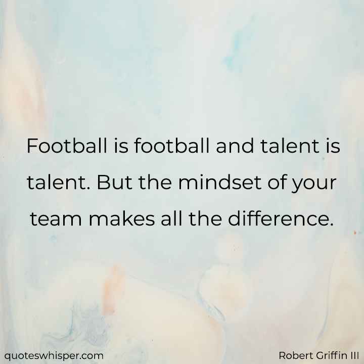  Football is football and talent is talent. But the mindset of your team makes all the difference. - Robert Griffin III