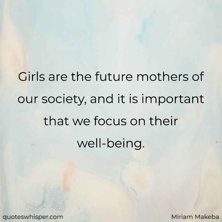  Girls are the future mothers of our society, and it is important that we focus on their well-being. - Miriam Makeba