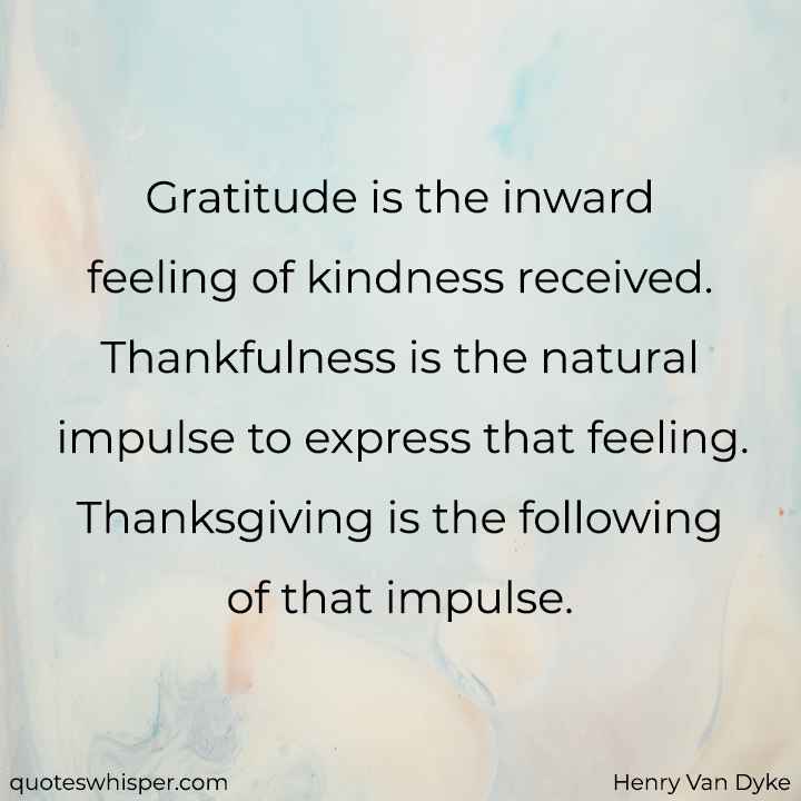  Gratitude is the inward feeling of kindness received. Thankfulness is the natural impulse to express that feeling. Thanksgiving is the following of that impulse. - Henry Van Dyke