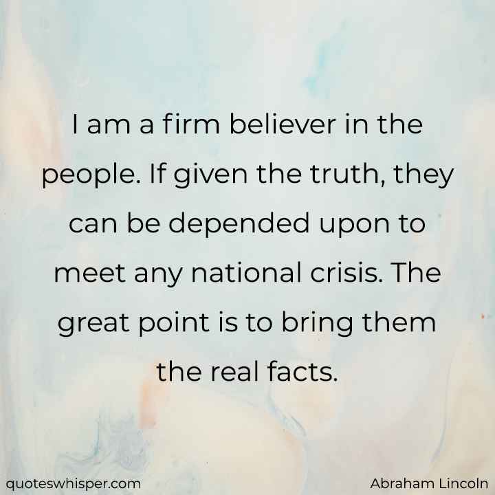  I am a firm believer in the people. If given the truth, they can be depended upon to meet any national crisis. The great point is to bring them the real facts. - Abraham Lincoln