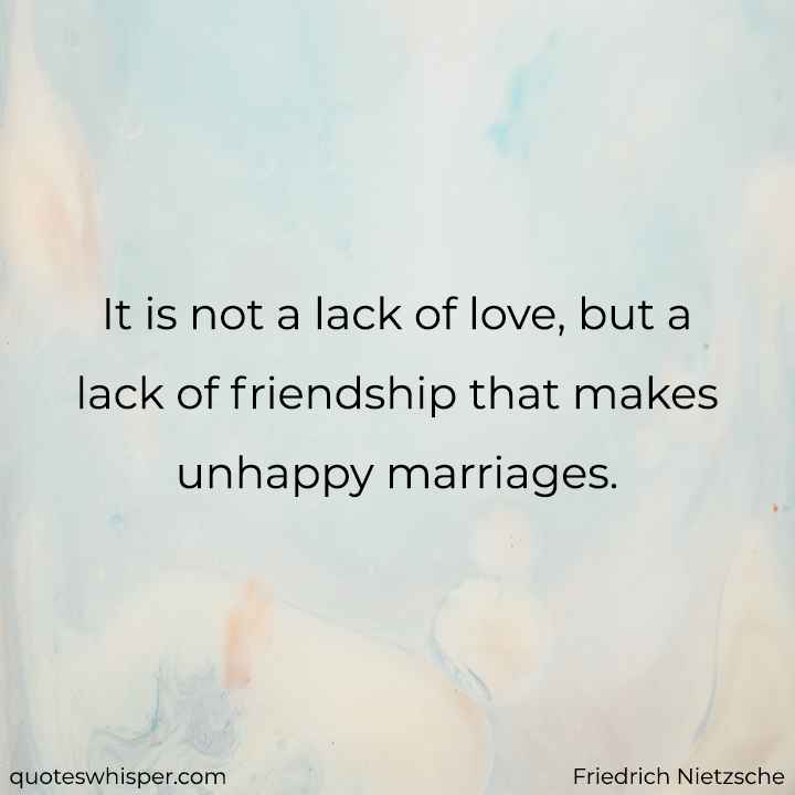  It is not a lack of love, but a lack of friendship that makes unhappy marriages. - Friedrich Nietzsche