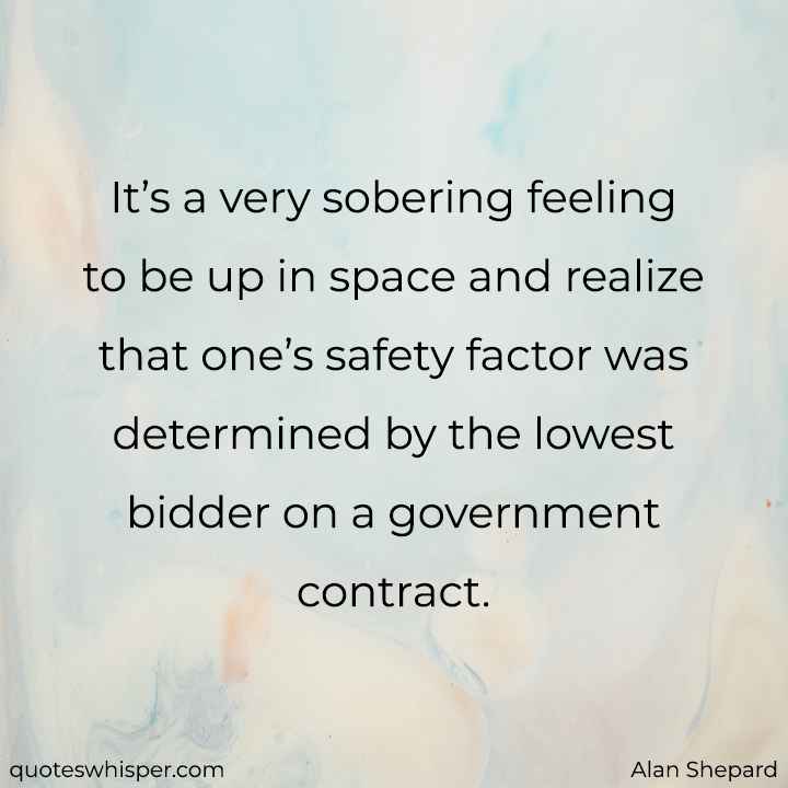  It’s a very sobering feeling to be up in space and realize that one’s safety factor was determined by the lowest bidder on a government contract. - Alan Shepard