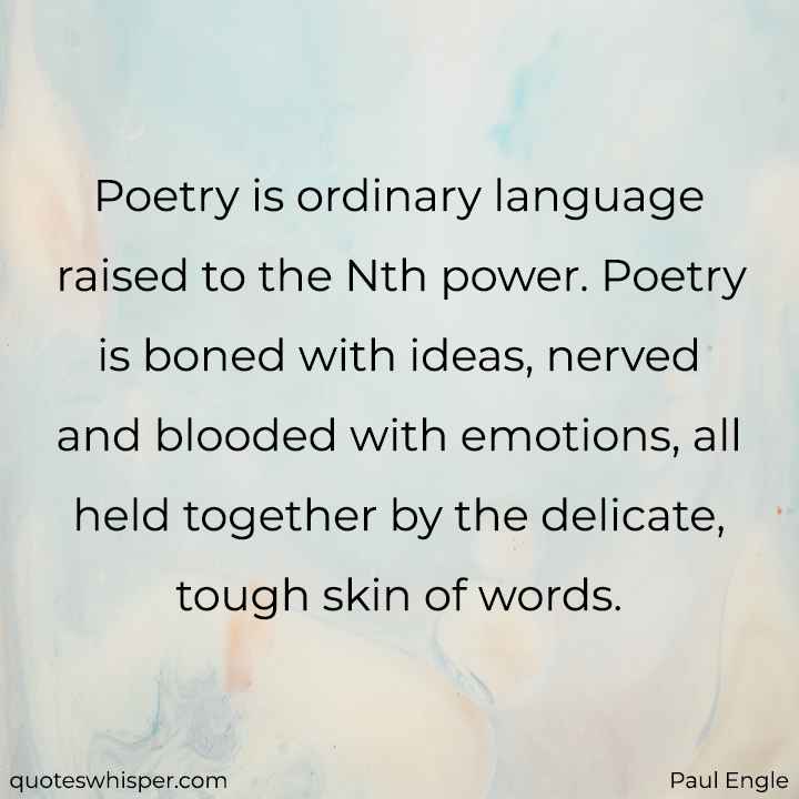  Poetry is ordinary language raised to the Nth power. Poetry is boned with ideas, nerved and blooded with emotions, all held together by the delicate, tough skin of words. - Paul Engle