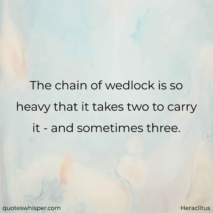  The chain of wedlock is so heavy that it takes two to carry it - and sometimes three. - Heraclitus