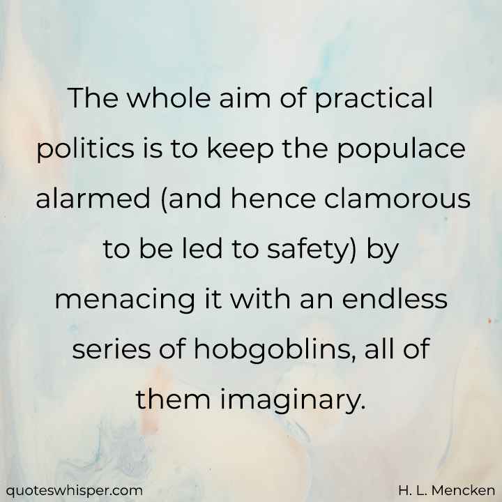  The whole aim of practical politics is to keep the populace alarmed (and hence clamorous to be led to safety) by menacing it with an endless series of hobgoblins, all of them imaginary. - H. L. Mencken