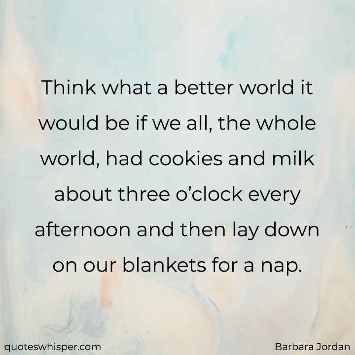  Think what a better world it would be if we all, the whole world, had cookies and milk about three o’clock every afternoon and then lay down on our blankets for a nap. - Barbara Jordan