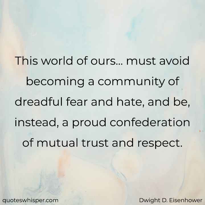  This world of ours... must avoid becoming a community of dreadful fear and hate, and be, instead, a proud confederation of mutual trust and respect. - Dwight D. Eisenhower