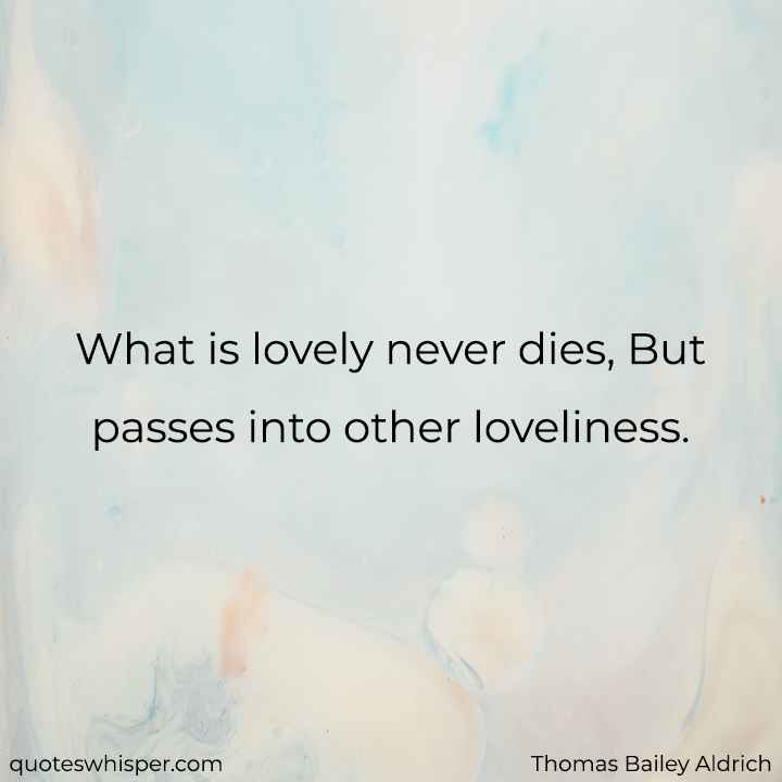  What is lovely never dies, But passes into other loveliness. - Thomas Bailey Aldrich
