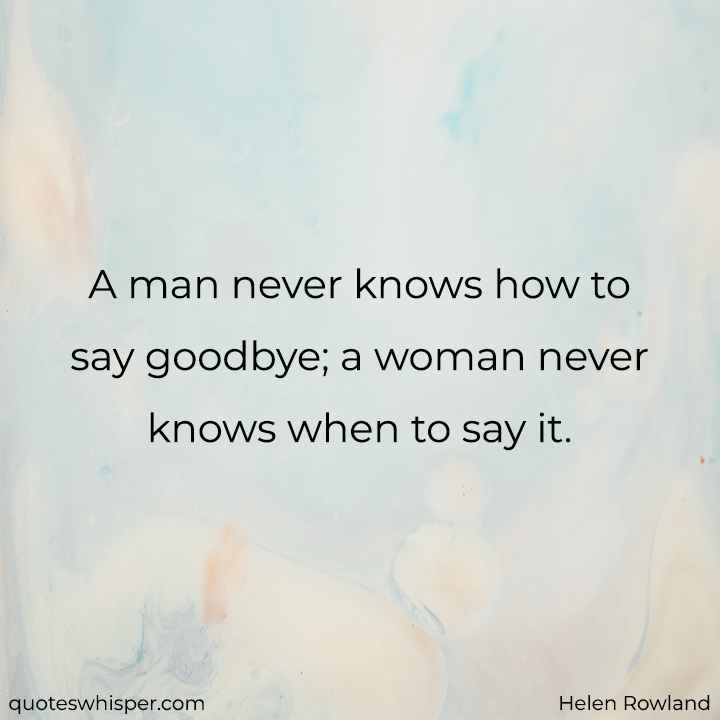  A man never knows how to say goodbye; a woman never knows when to say it. - Helen Rowland