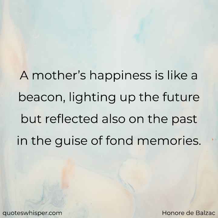  A mother’s happiness is like a beacon, lighting up the future but reflected also on the past in the guise of fond memories. - Honore de Balzac