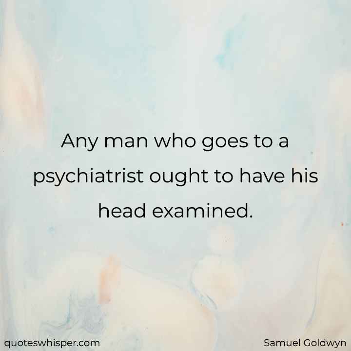  Any man who goes to a psychiatrist ought to have his head examined. - Samuel Goldwyn