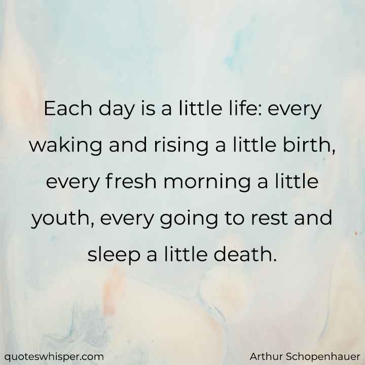  Each day is a little life: every waking and rising a little birth, every fresh morning a little youth, every going to rest and sleep a little death. - Arthur Schopenhauer