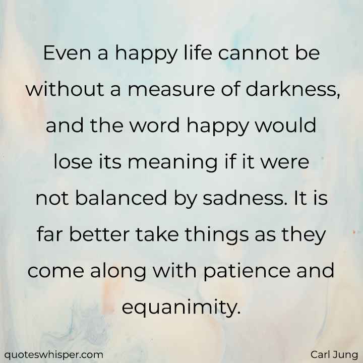  Even a happy life cannot be without a measure of darkness, and the word happy would lose its meaning if it were not balanced by sadness. It is far better take things as they come along with patience and equanimity. - Carl Jung