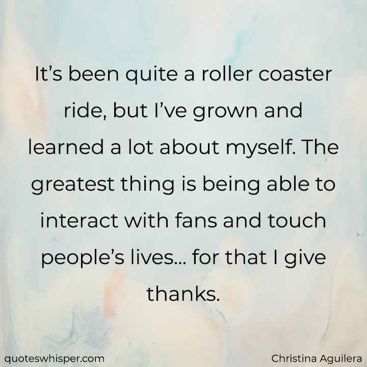  It’s been quite a roller coaster ride, but I’ve grown and learned a lot about myself. The greatest thing is being able to interact with fans and touch people’s lives... for that I give thanks. - Christina Aguilera