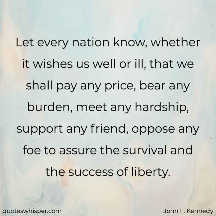  Let every nation know, whether it wishes us well or ill, that we shall pay any price, bear any burden, meet any hardship, support any friend, oppose any foe to assure the survival and the success of liberty. - John F. Kennedy