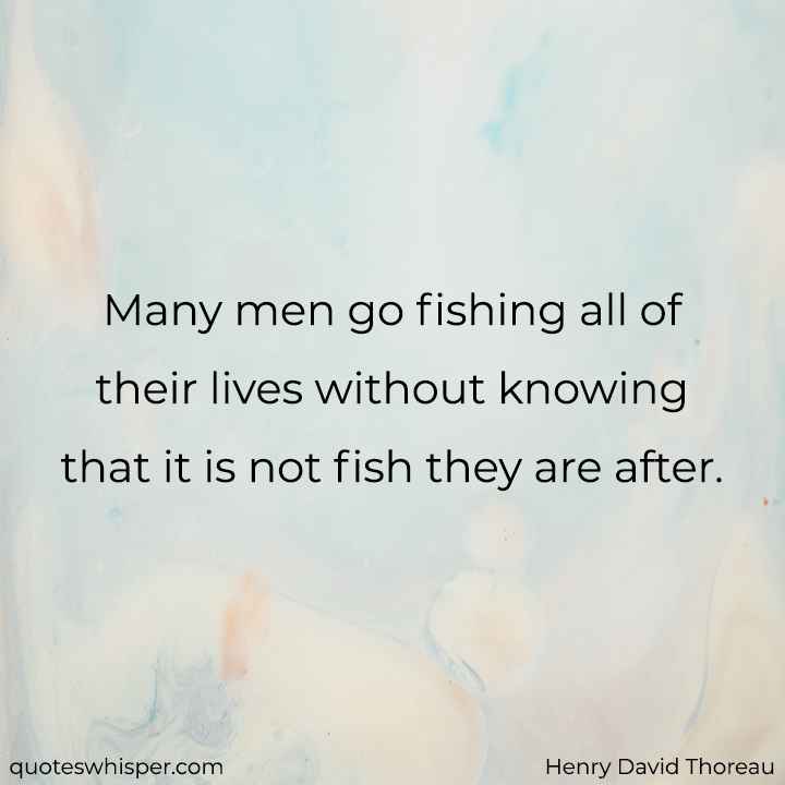  Many men go fishing all of their lives without knowing that it is not fish they are after. - Henry David Thoreau