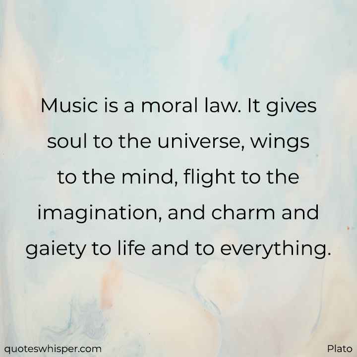  Music is a moral law. It gives soul to the universe, wings to the mind, flight to the imagination, and charm and gaiety to life and to everything. - Plato