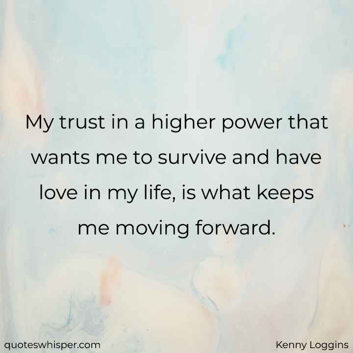  My trust in a higher power that wants me to survive and have love in my life, is what keeps me moving forward. - Kenny Loggins