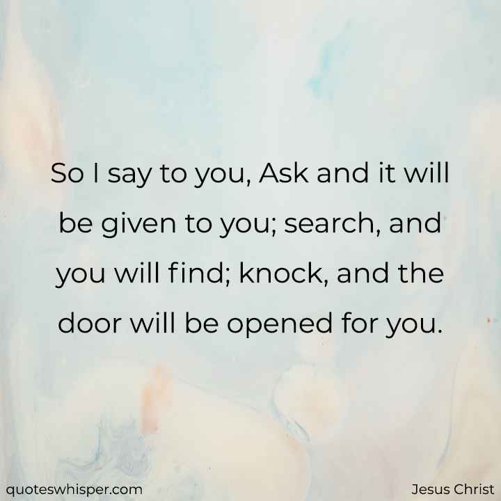  So I say to you, Ask and it will be given to you; search, and you will find; knock, and the door will be opened for you. - Jesus Christ