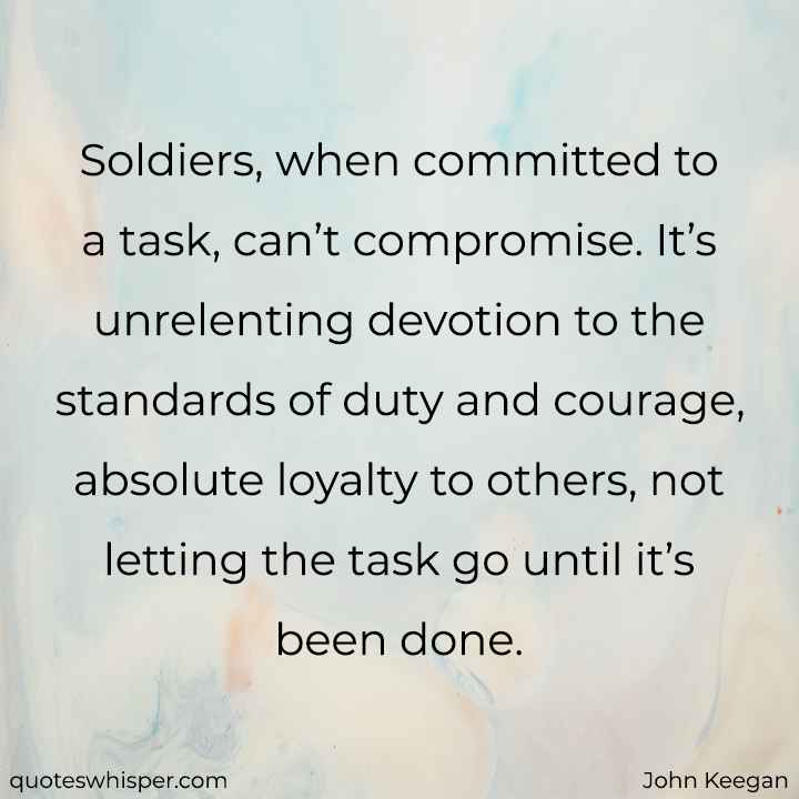  Soldiers, when committed to a task, can’t compromise. It’s unrelenting devotion to the standards of duty and courage, absolute loyalty to others, not letting the task go until it’s been done. - John Keegan