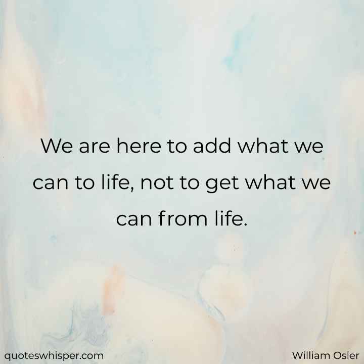  We are here to add what we can to life, not to get what we can from life. - William Osler