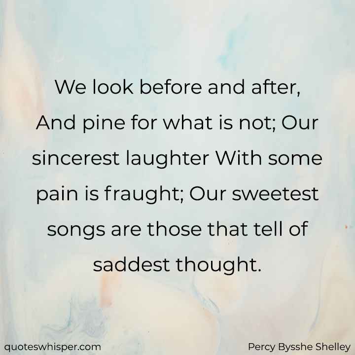  We look before and after, And pine for what is not; Our sincerest laughter With some pain is fraught; Our sweetest songs are those that tell of saddest thought. - Percy Bysshe Shelley