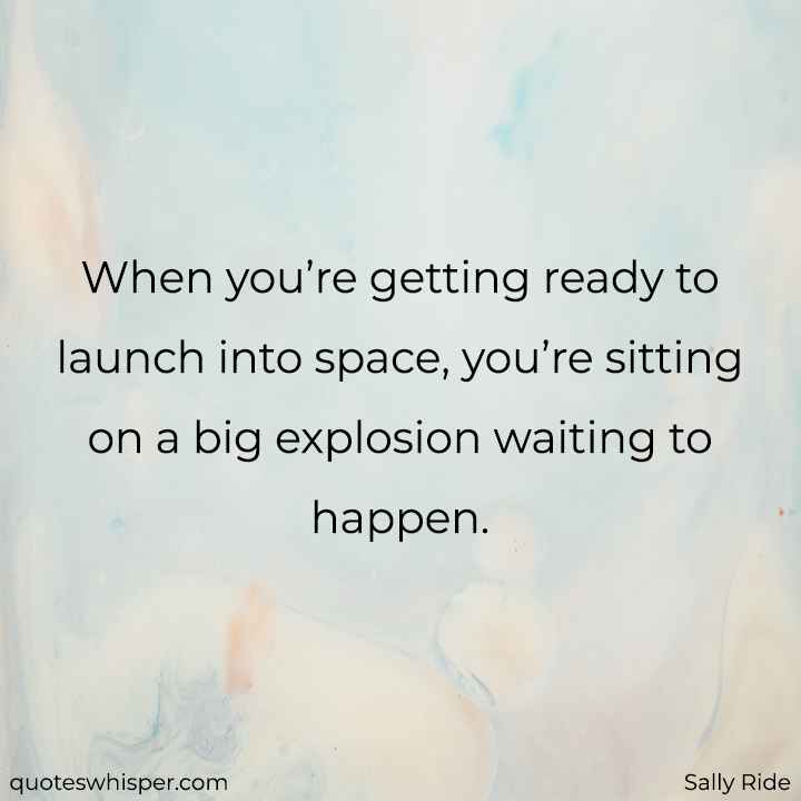  When you’re getting ready to launch into space, you’re sitting on a big explosion waiting to happen. - Sally Ride