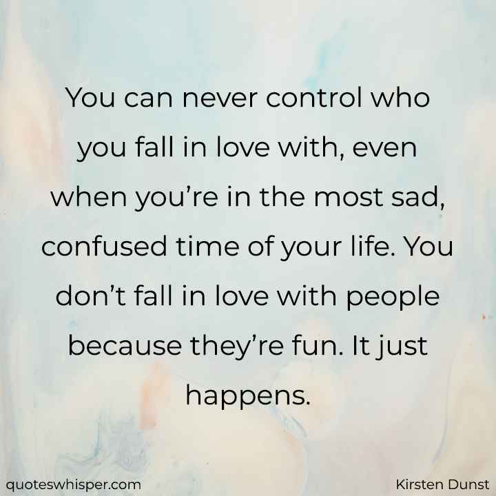  You can never control who you fall in love with, even when you’re in the most sad, confused time of your life. You don’t fall in love with people because they’re fun. It just happens. - Kirsten Dunst