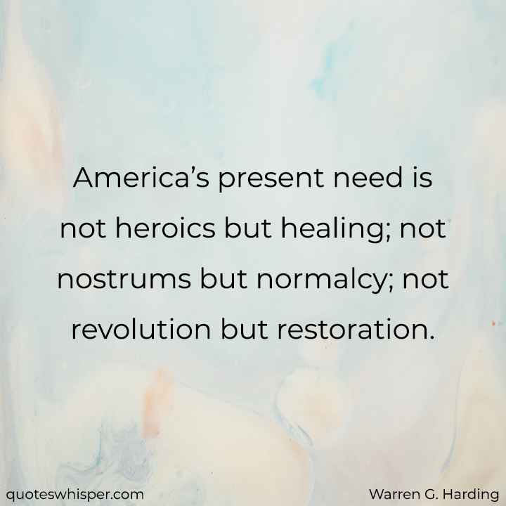  America’s present need is not heroics but healing; not nostrums but normalcy; not revolution but restoration. - Warren G. Harding
