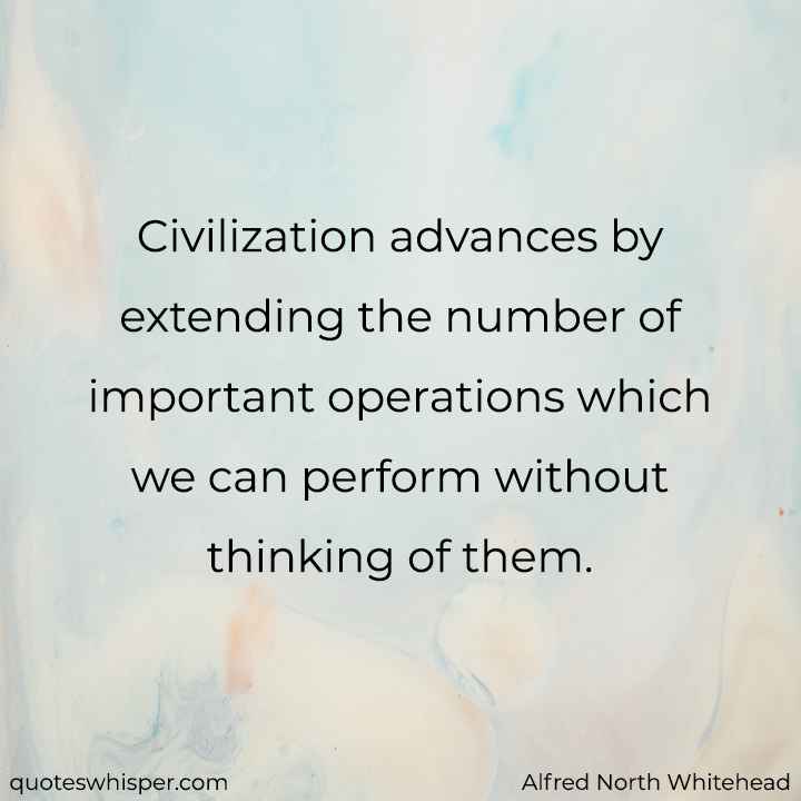 Civilization advances by extending the number of important operations which we can perform without thinking of them. - Alfred North Whitehead