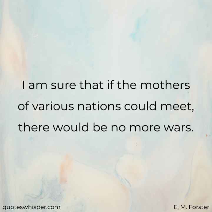  I am sure that if the mothers of various nations could meet, there would be no more wars. - E. M. Forster