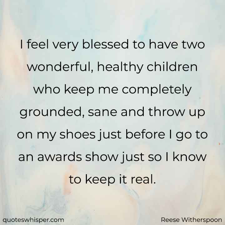  I feel very blessed to have two wonderful, healthy children who keep me completely grounded, sane and throw up on my shoes just before I go to an awards show just so I know to keep it real. - Reese Witherspoon